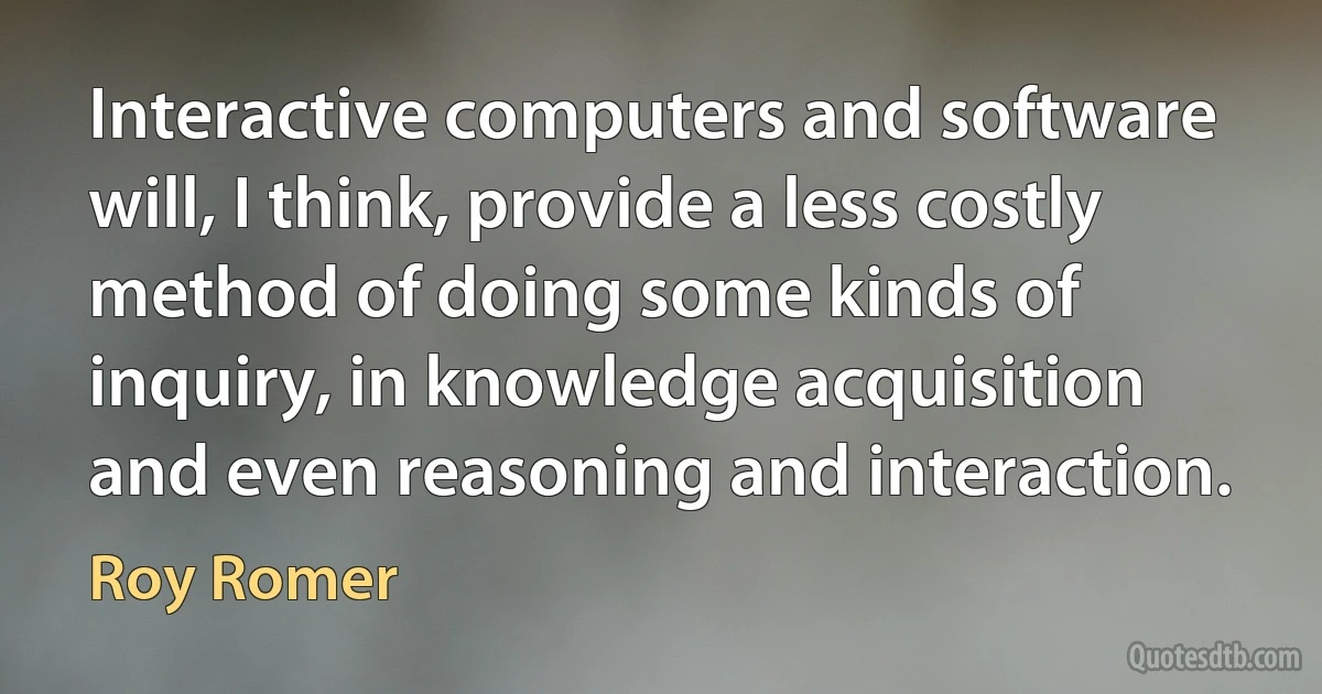 Interactive computers and software will, I think, provide a less costly method of doing some kinds of inquiry, in knowledge acquisition and even reasoning and interaction. (Roy Romer)