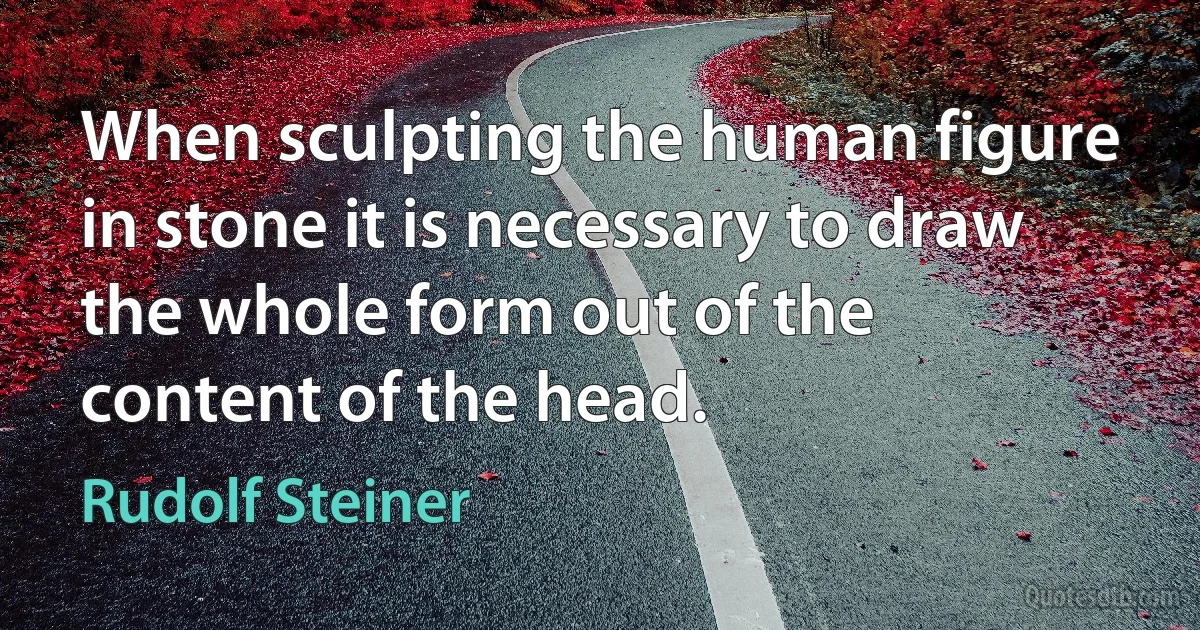 When sculpting the human figure in stone it is necessary to draw the whole form out of the content of the head. (Rudolf Steiner)