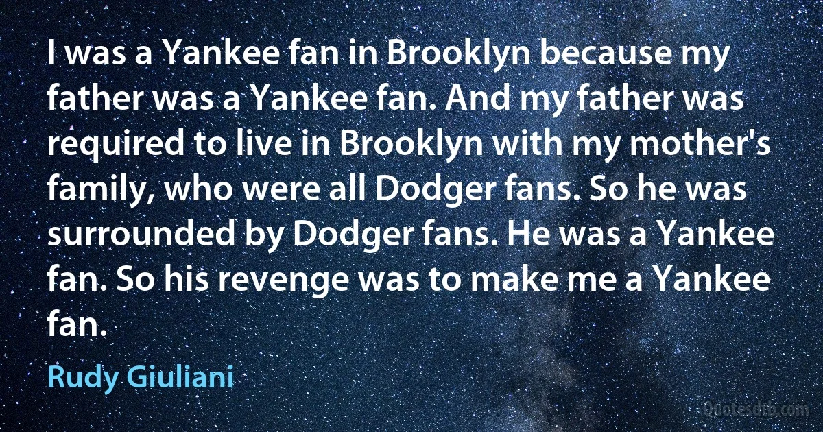 I was a Yankee fan in Brooklyn because my father was a Yankee fan. And my father was required to live in Brooklyn with my mother's family, who were all Dodger fans. So he was surrounded by Dodger fans. He was a Yankee fan. So his revenge was to make me a Yankee fan. (Rudy Giuliani)