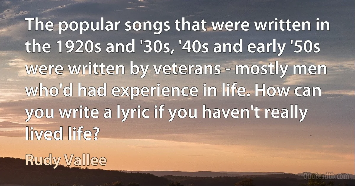 The popular songs that were written in the 1920s and '30s, '40s and early '50s were written by veterans - mostly men who'd had experience in life. How can you write a lyric if you haven't really lived life? (Rudy Vallee)