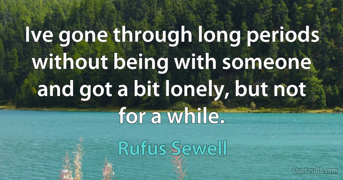 Ive gone through long periods without being with someone and got a bit lonely, but not for a while. (Rufus Sewell)