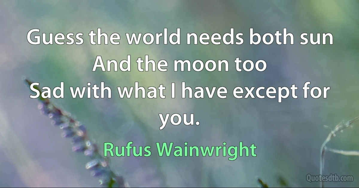 Guess the world needs both sun
And the moon too
Sad with what I have except for you. (Rufus Wainwright)