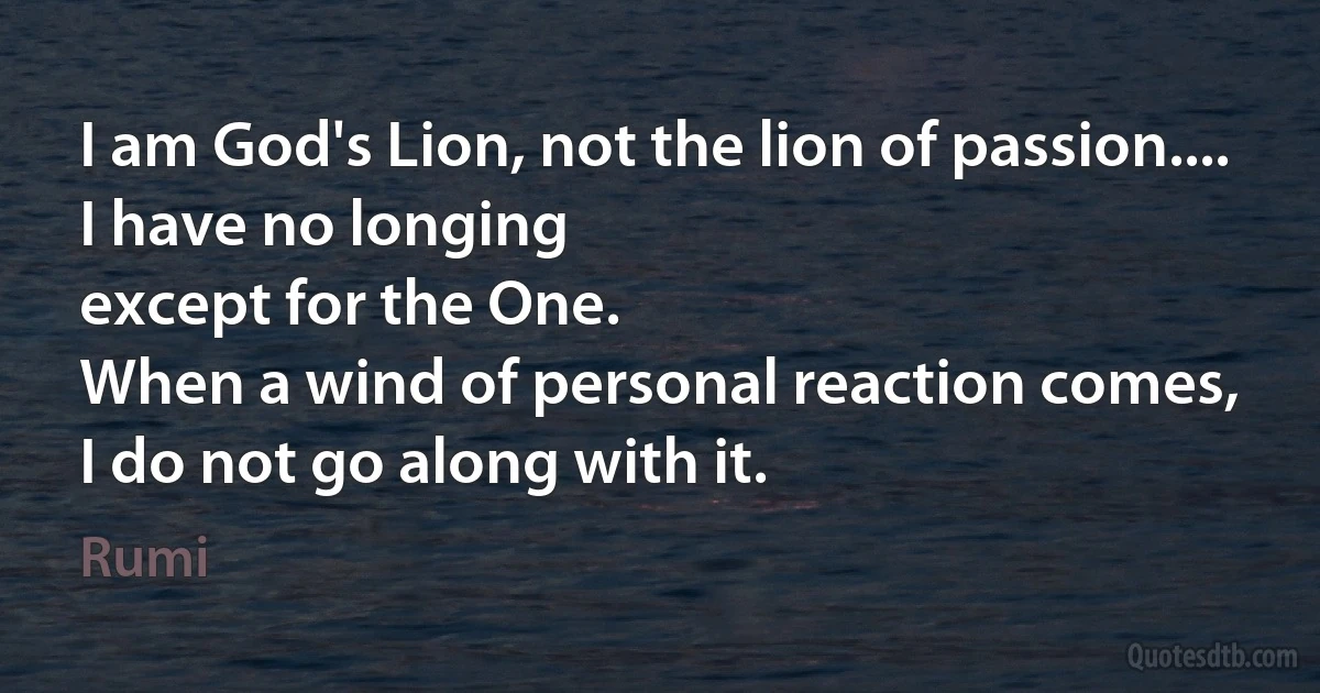 I am God's Lion, not the lion of passion....
I have no longing
except for the One.
When a wind of personal reaction comes,
I do not go along with it. (Rumi)