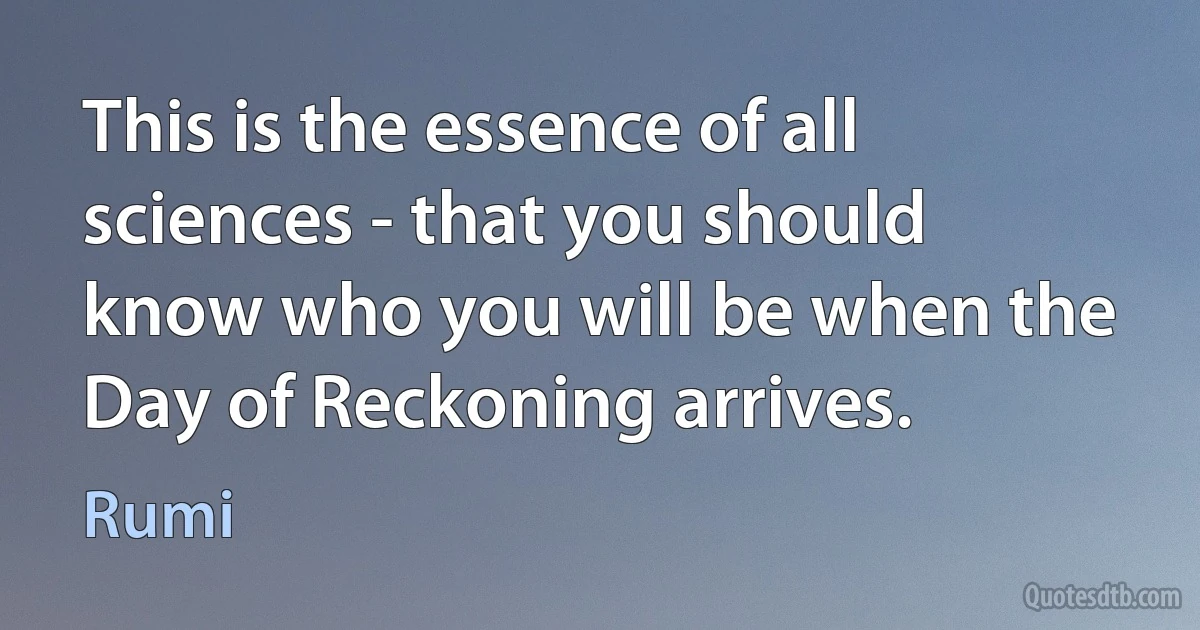 This is the essence of all sciences - that you should know who you will be when the Day of Reckoning arrives. (Rumi)