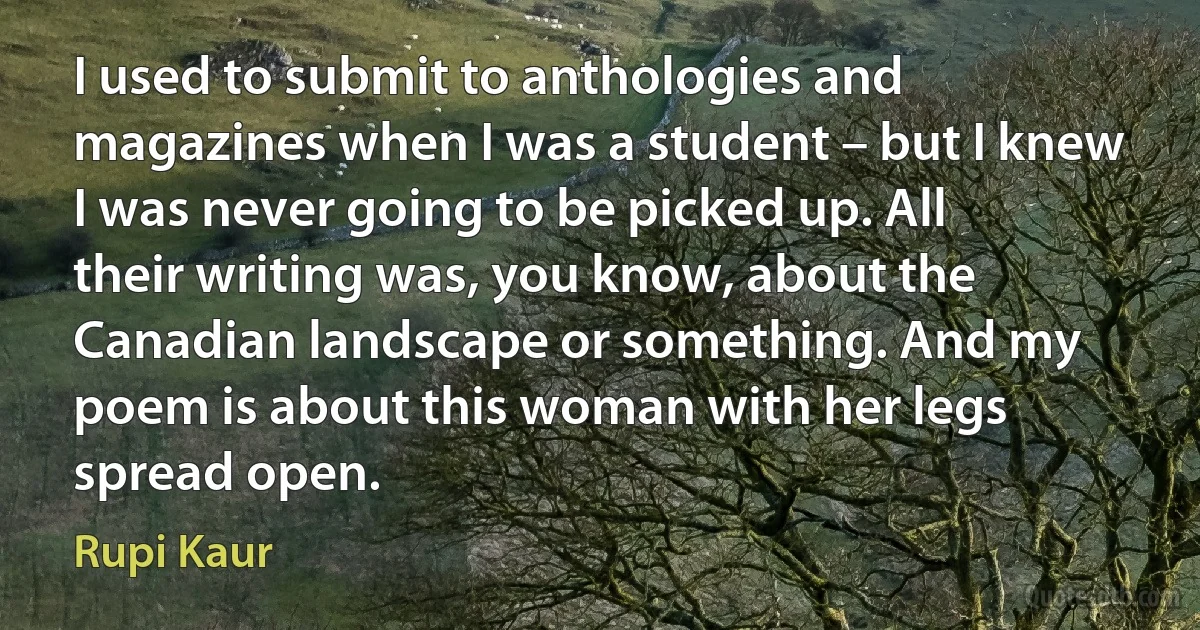 I used to submit to anthologies and magazines when I was a student – but I knew I was never going to be picked up. All their writing was, you know, about the Canadian landscape or something. And my poem is about this woman with her legs spread open. (Rupi Kaur)