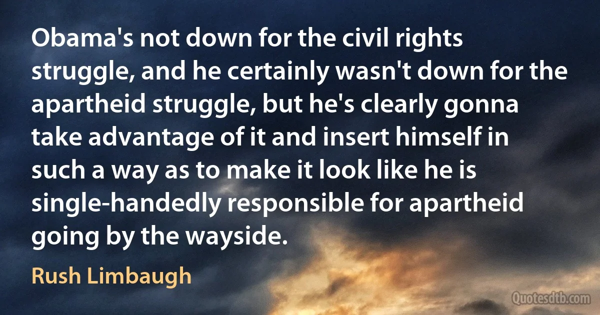 Obama's not down for the civil rights struggle, and he certainly wasn't down for the apartheid struggle, but he's clearly gonna take advantage of it and insert himself in such a way as to make it look like he is single-handedly responsible for apartheid going by the wayside. (Rush Limbaugh)