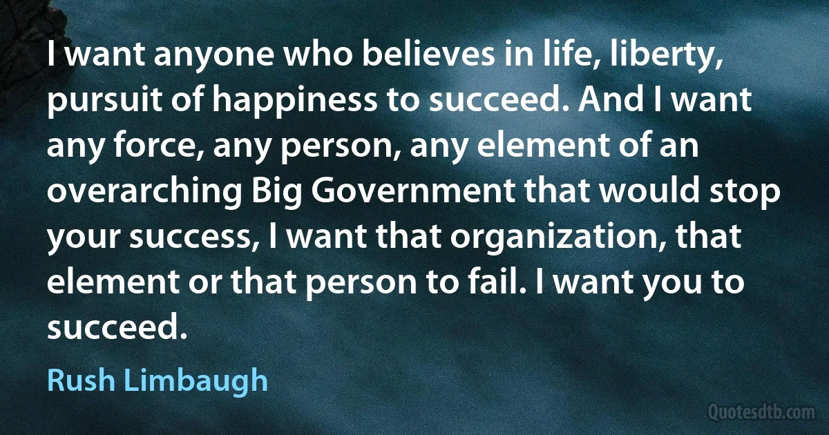 I want anyone who believes in life, liberty, pursuit of happiness to succeed. And I want any force, any person, any element of an overarching Big Government that would stop your success, I want that organization, that element or that person to fail. I want you to succeed. (Rush Limbaugh)