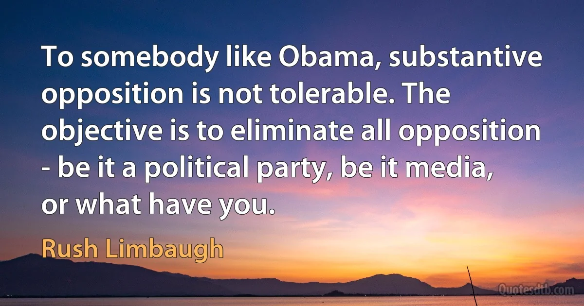 To somebody like Obama, substantive opposition is not tolerable. The objective is to eliminate all opposition - be it a political party, be it media, or what have you. (Rush Limbaugh)