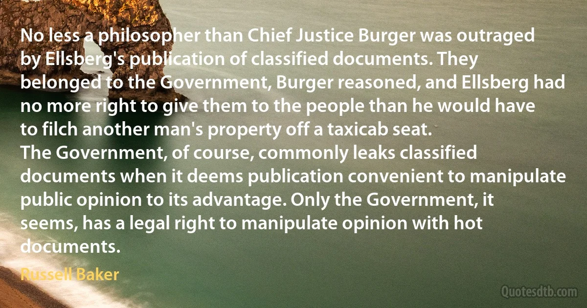 No less a philosopher than Chief Justice Burger was outraged by Ellsberg's publication of classified documents. They belonged to the Government, Burger reasoned, and Ellsberg had no more right to give them to the people than he would have to filch another man's property off a taxicab seat.
The Government, of course, commonly leaks classified documents when it deems publication convenient to manipulate public opinion to its advantage. Only the Government, it seems, has a legal right to manipulate opinion with hot documents. (Russell Baker)