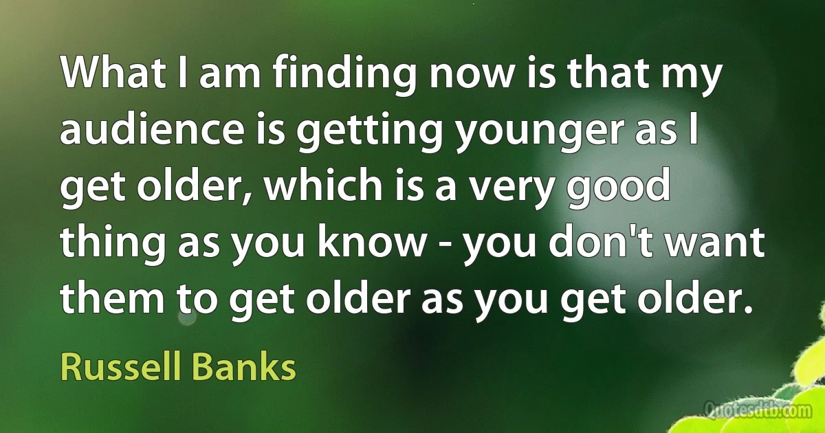 What I am finding now is that my audience is getting younger as I get older, which is a very good thing as you know - you don't want them to get older as you get older. (Russell Banks)