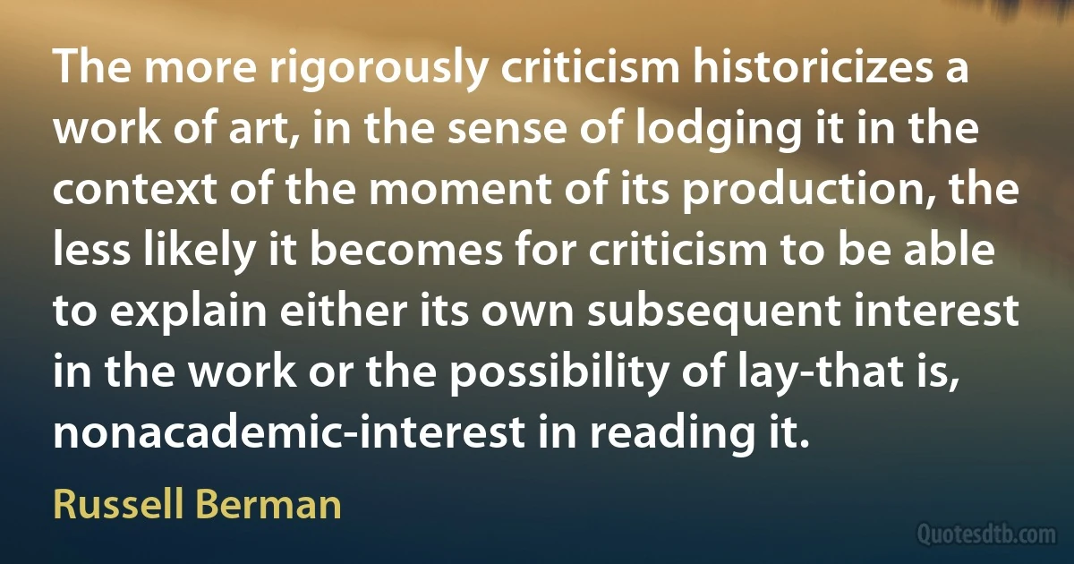 The more rigorously criticism historicizes a work of art, in the sense of lodging it in the context of the moment of its production, the less likely it becomes for criticism to be able to explain either its own subsequent interest in the work or the possibility of lay-that is, nonacademic-interest in reading it. (Russell Berman)