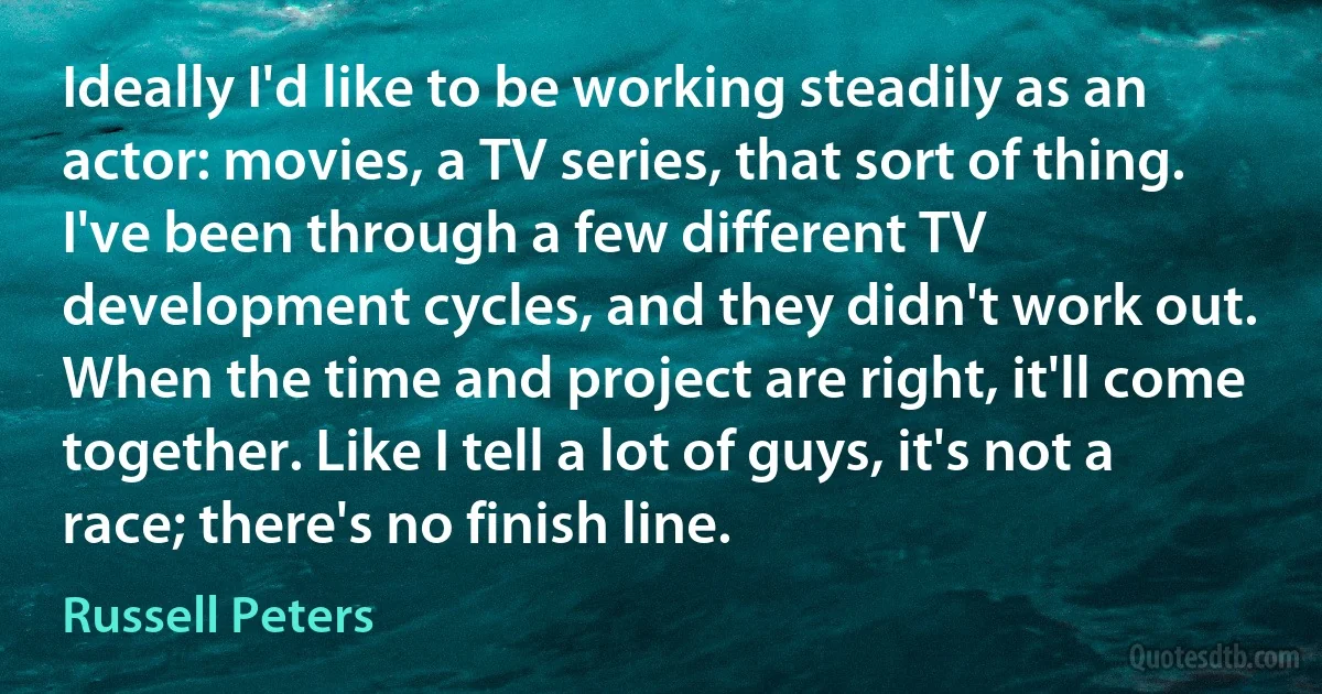 Ideally I'd like to be working steadily as an actor: movies, a TV series, that sort of thing. I've been through a few different TV development cycles, and they didn't work out. When the time and project are right, it'll come together. Like I tell a lot of guys, it's not a race; there's no finish line. (Russell Peters)