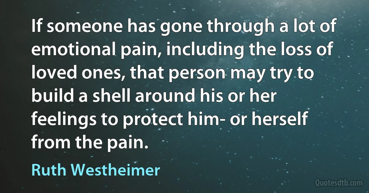 If someone has gone through a lot of emotional pain, including the loss of loved ones, that person may try to build a shell around his or her feelings to protect him- or herself from the pain. (Ruth Westheimer)