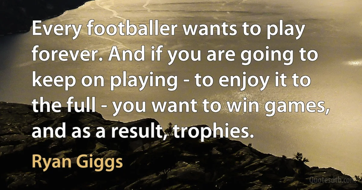 Every footballer wants to play forever. And if you are going to keep on playing - to enjoy it to the full - you want to win games, and as a result, trophies. (Ryan Giggs)