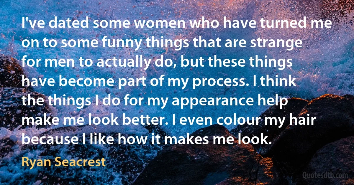 I've dated some women who have turned me on to some funny things that are strange for men to actually do, but these things have become part of my process. I think the things I do for my appearance help make me look better. I even colour my hair because I like how it makes me look. (Ryan Seacrest)