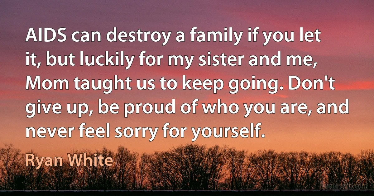 AIDS can destroy a family if you let it, but luckily for my sister and me, Mom taught us to keep going. Don't give up, be proud of who you are, and never feel sorry for yourself. (Ryan White)