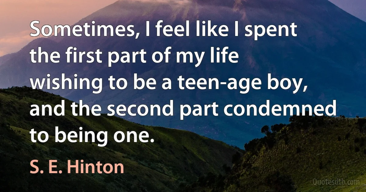 Sometimes, I feel like I spent the first part of my life wishing to be a teen-age boy, and the second part condemned to being one. (S. E. Hinton)