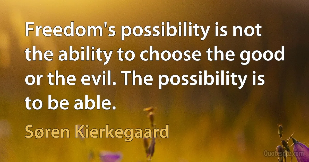 Freedom's possibility is not the ability to choose the good or the evil. The possibility is to be able. (Søren Kierkegaard)