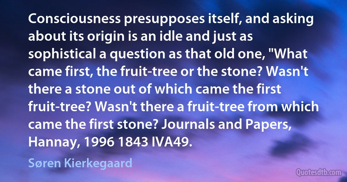 Consciousness presupposes itself, and asking about its origin is an idle and just as sophistical a question as that old one, "What came first, the fruit-tree or the stone? Wasn't there a stone out of which came the first fruit-tree? Wasn't there a fruit-tree from which came the first stone? Journals and Papers, Hannay, 1996 1843 IVA49. (Søren Kierkegaard)