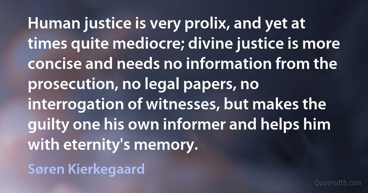 Human justice is very prolix, and yet at times quite mediocre; divine justice is more concise and needs no information from the prosecution, no legal papers, no interrogation of witnesses, but makes the guilty one his own informer and helps him with eternity's memory. (Søren Kierkegaard)