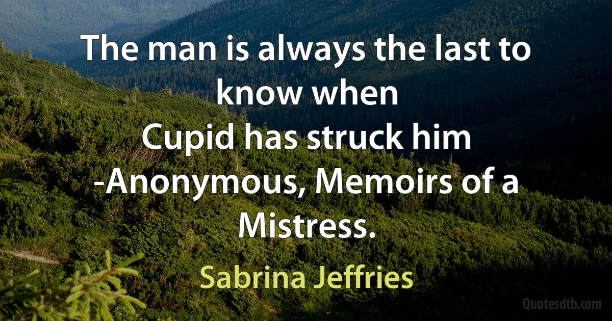 The man is always the last to know when
Cupid has struck him
-Anonymous, Memoirs of a Mistress. (Sabrina Jeffries)