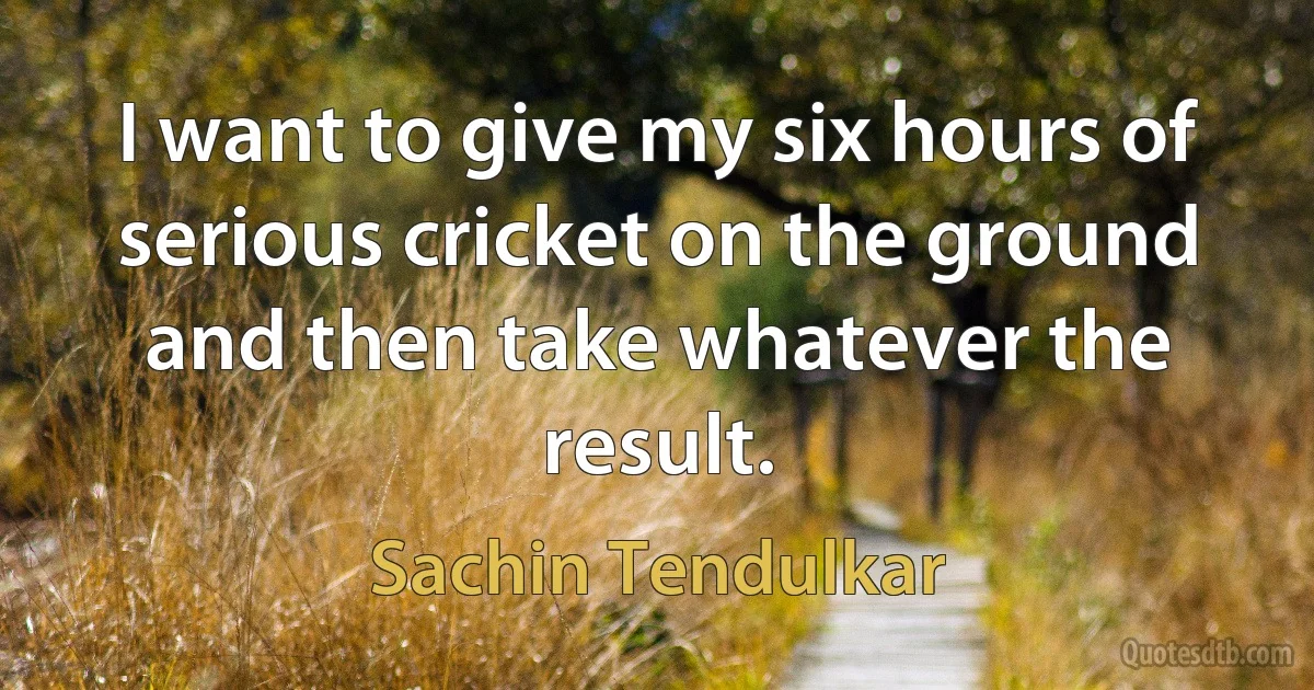 I want to give my six hours of serious cricket on the ground and then take whatever the result. (Sachin Tendulkar)