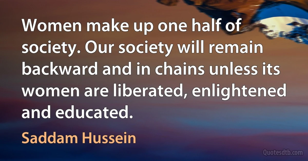 Women make up one half of society. Our society will remain backward and in chains unless its women are liberated, enlightened and educated. (Saddam Hussein)