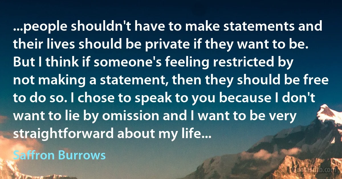 ...people shouldn't have to make statements and their lives should be private if they want to be. But I think if someone's feeling restricted by not making a statement, then they should be free to do so. I chose to speak to you because I don't want to lie by omission and I want to be very straightforward about my life... (Saffron Burrows)