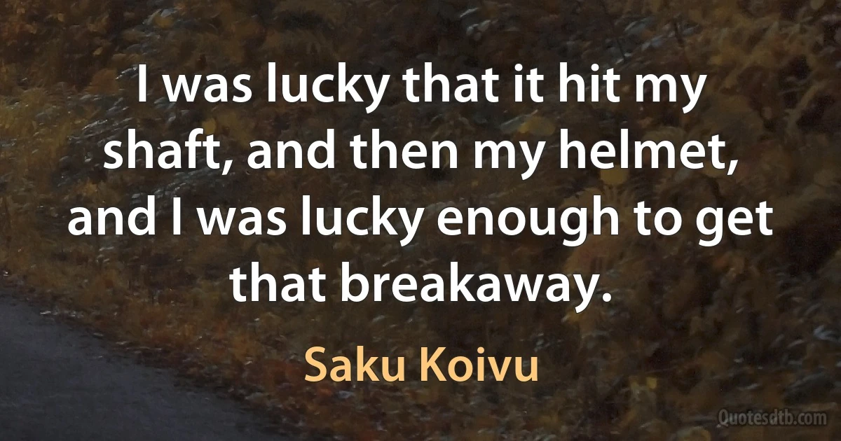 I was lucky that it hit my shaft, and then my helmet, and I was lucky enough to get that breakaway. (Saku Koivu)