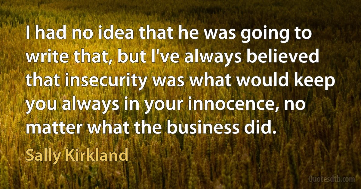 I had no idea that he was going to write that, but I've always believed that insecurity was what would keep you always in your innocence, no matter what the business did. (Sally Kirkland)