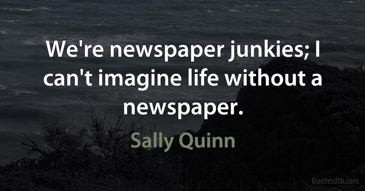 We're newspaper junkies; I can't imagine life without a newspaper. (Sally Quinn)