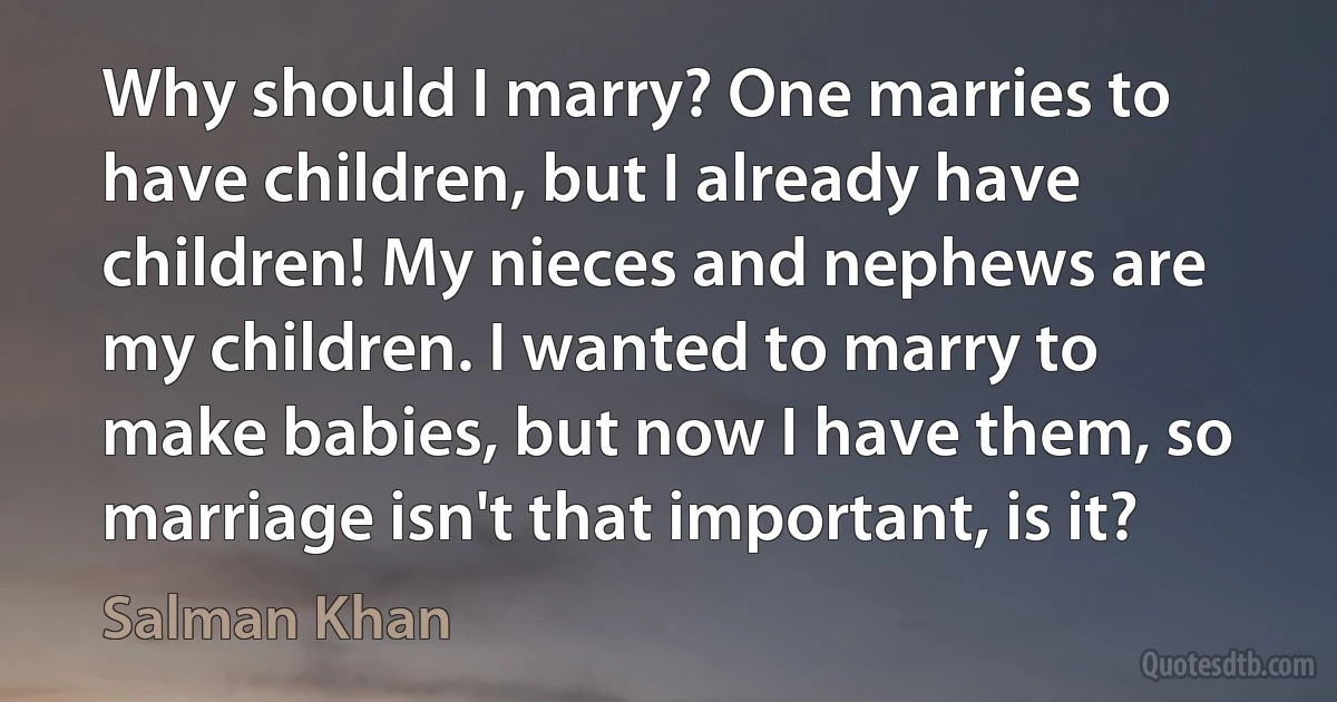 Why should I marry? One marries to have children, but I already have children! My nieces and nephews are my children. I wanted to marry to make babies, but now I have them, so marriage isn't that important, is it? (Salman Khan)