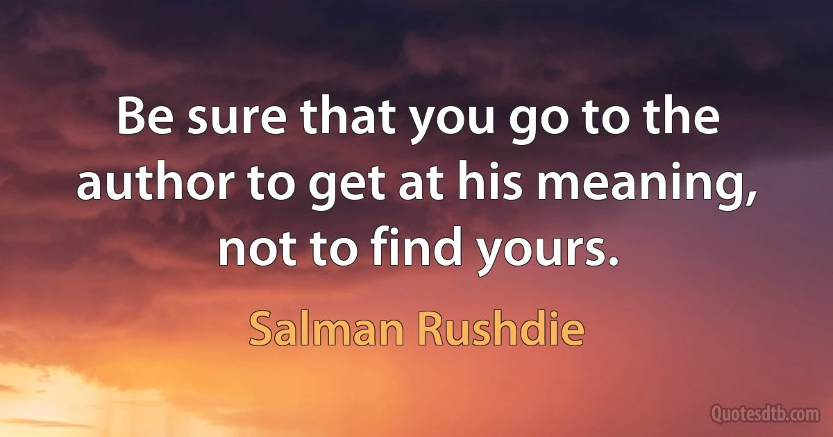 Be sure that you go to the author to get at his meaning, not to find yours. (Salman Rushdie)