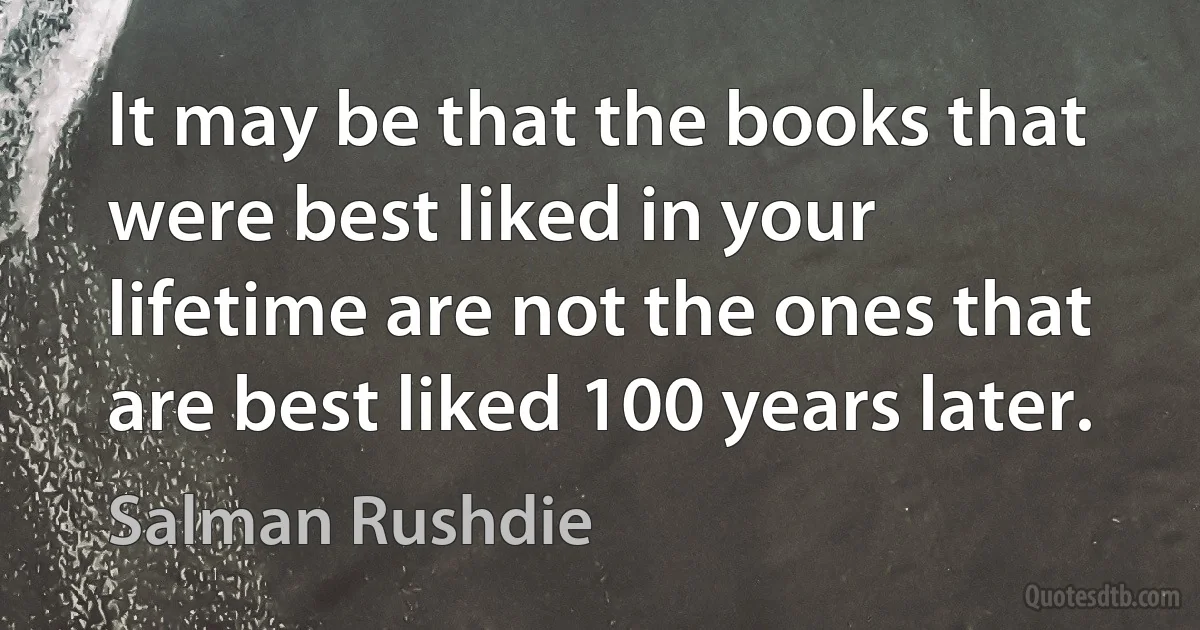 It may be that the books that were best liked in your lifetime are not the ones that are best liked 100 years later. (Salman Rushdie)