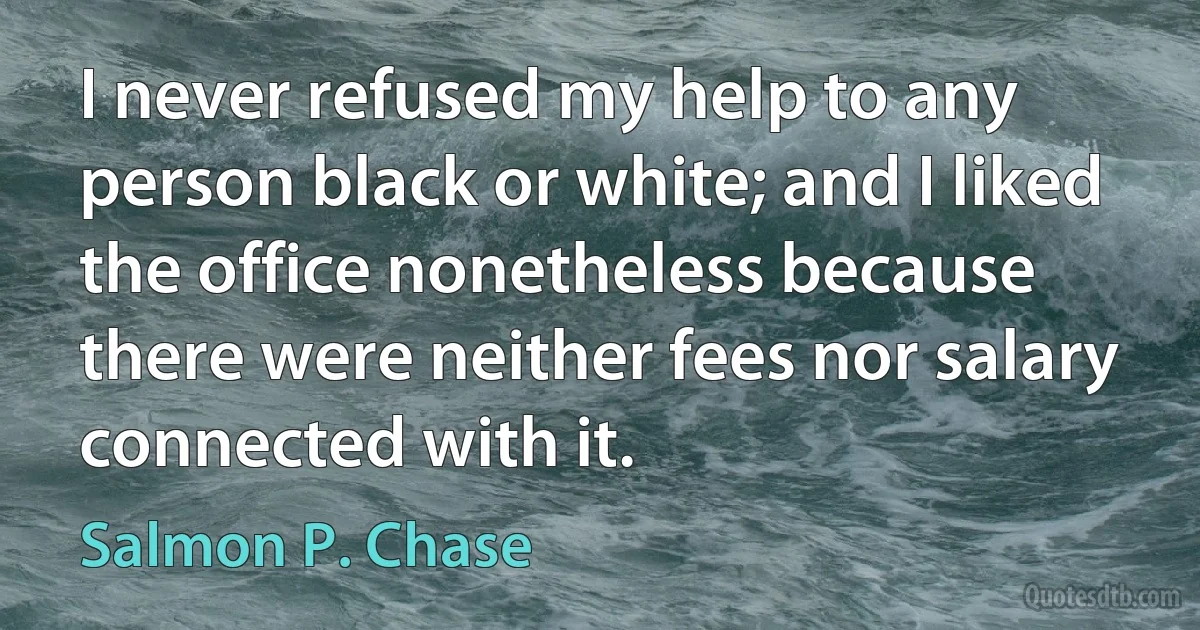 I never refused my help to any person black or white; and I liked the office nonetheless because there were neither fees nor salary connected with it. (Salmon P. Chase)