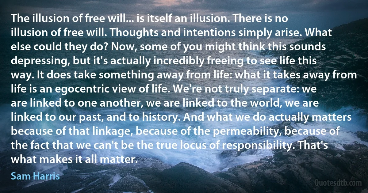 The illusion of free will... is itself an illusion. There is no illusion of free will. Thoughts and intentions simply arise. What else could they do? Now, some of you might think this sounds depressing, but it's actually incredibly freeing to see life this way. It does take something away from life: what it takes away from life is an egocentric view of life. We're not truly separate: we are linked to one another, we are linked to the world, we are linked to our past, and to history. And what we do actually matters because of that linkage, because of the permeability, because of the fact that we can't be the true locus of responsibility. That's what makes it all matter. (Sam Harris)