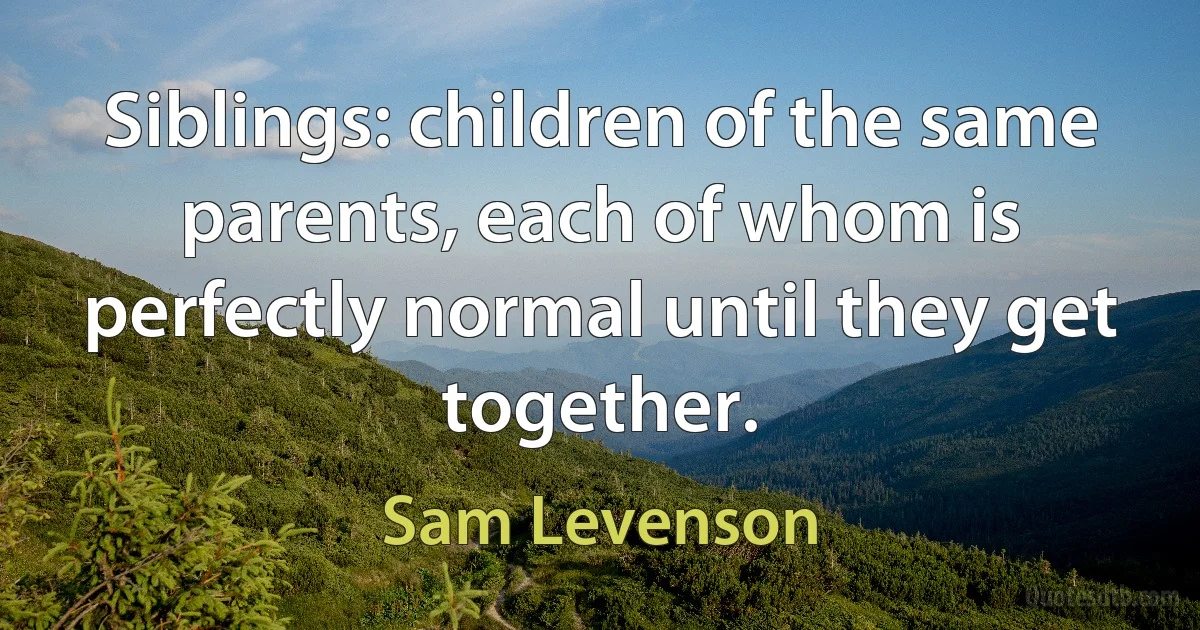 Siblings: children of the same parents, each of whom is perfectly normal until they get together. (Sam Levenson)