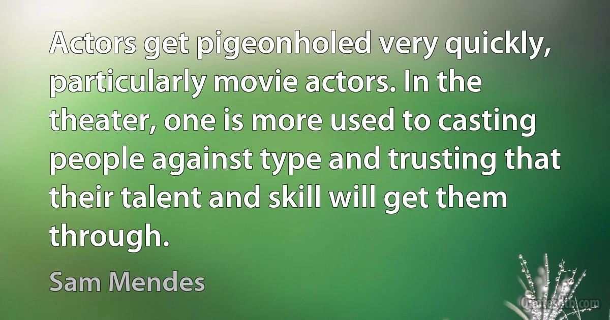 Actors get pigeonholed very quickly, particularly movie actors. In the theater, one is more used to casting people against type and trusting that their talent and skill will get them through. (Sam Mendes)