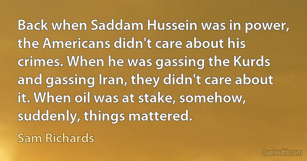 Back when Saddam Hussein was in power, the Americans didn't care about his crimes. When he was gassing the Kurds and gassing Iran, they didn't care about it. When oil was at stake, somehow, suddenly, things mattered. (Sam Richards)