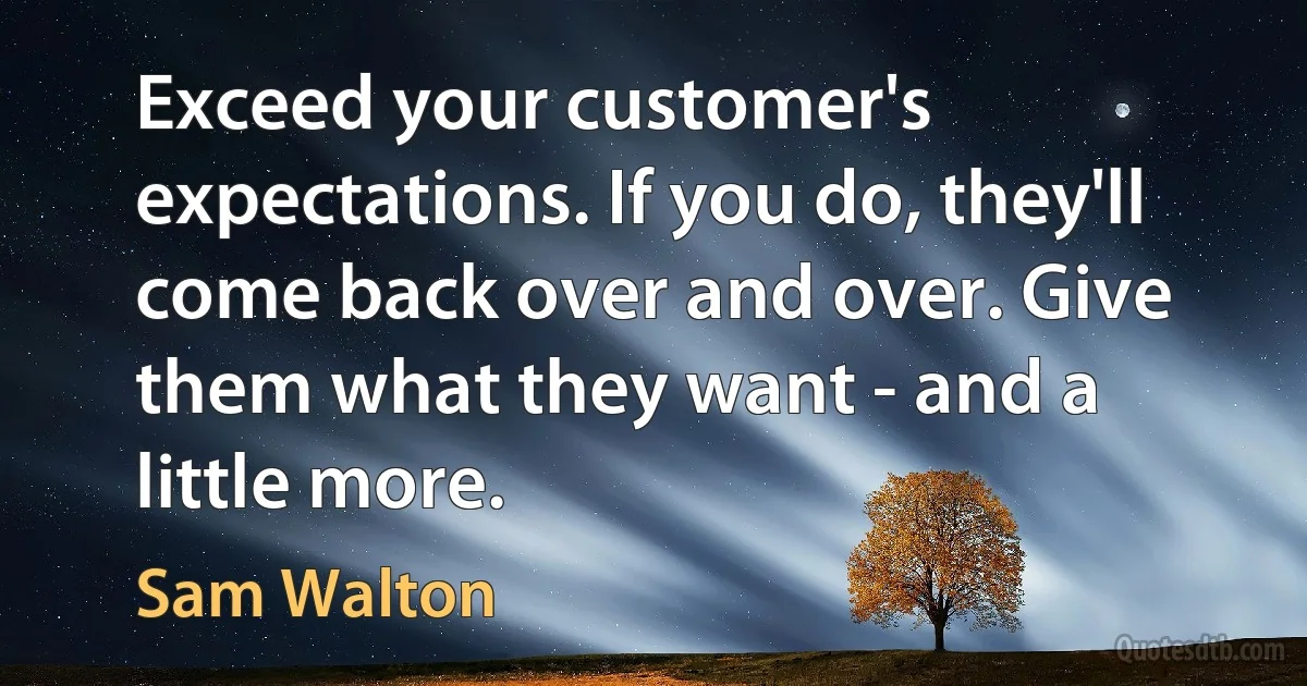 Exceed your customer's expectations. If you do, they'll come back over and over. Give them what they want - and a little more. (Sam Walton)