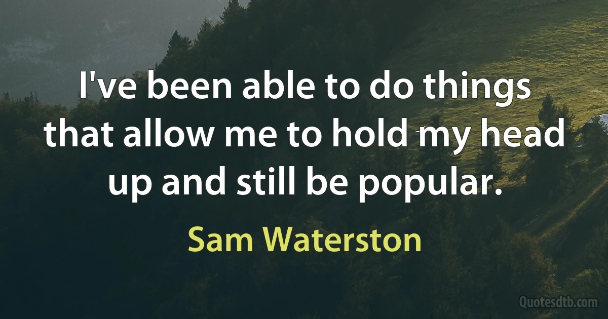 I've been able to do things that allow me to hold my head up and still be popular. (Sam Waterston)