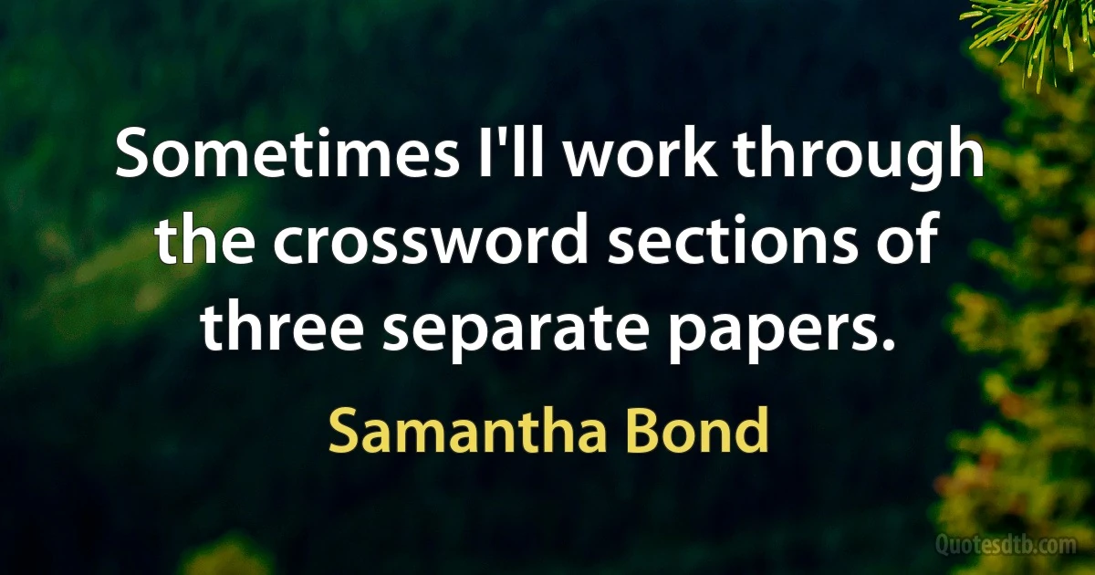 Sometimes I'll work through the crossword sections of three separate papers. (Samantha Bond)