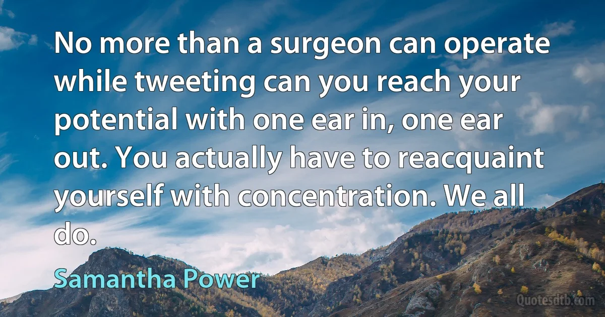 No more than a surgeon can operate while tweeting can you reach your potential with one ear in, one ear out. You actually have to reacquaint yourself with concentration. We all do. (Samantha Power)