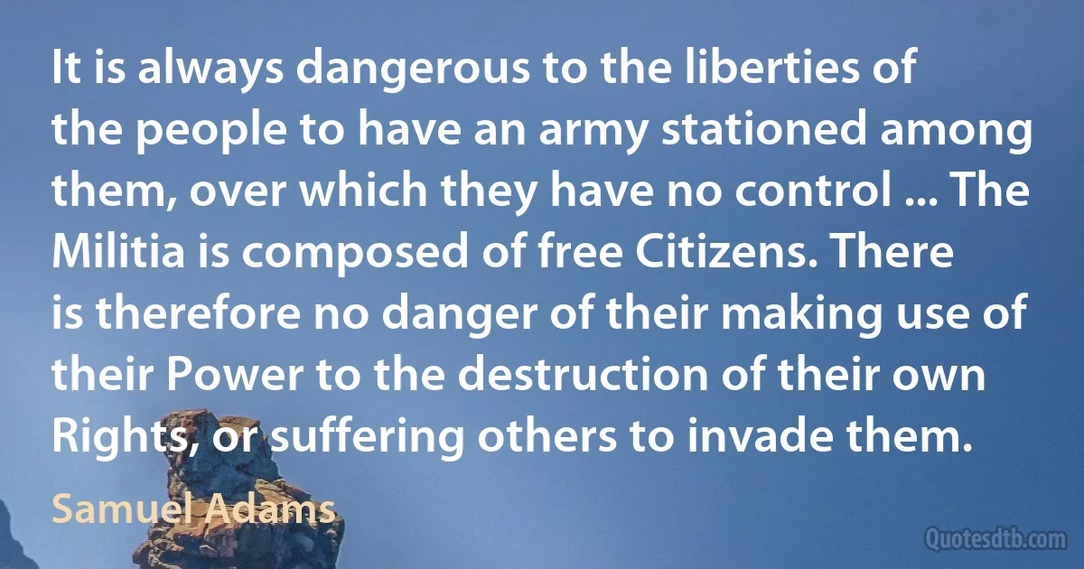 It is always dangerous to the liberties of the people to have an army stationed among them, over which they have no control ... The Militia is composed of free Citizens. There is therefore no danger of their making use of their Power to the destruction of their own Rights, or suffering others to invade them. (Samuel Adams)