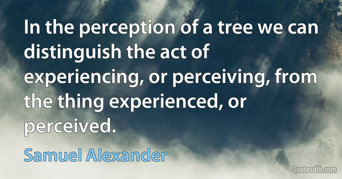 In the perception of a tree we can distinguish the act of experiencing, or perceiving, from the thing experienced, or perceived. (Samuel Alexander)