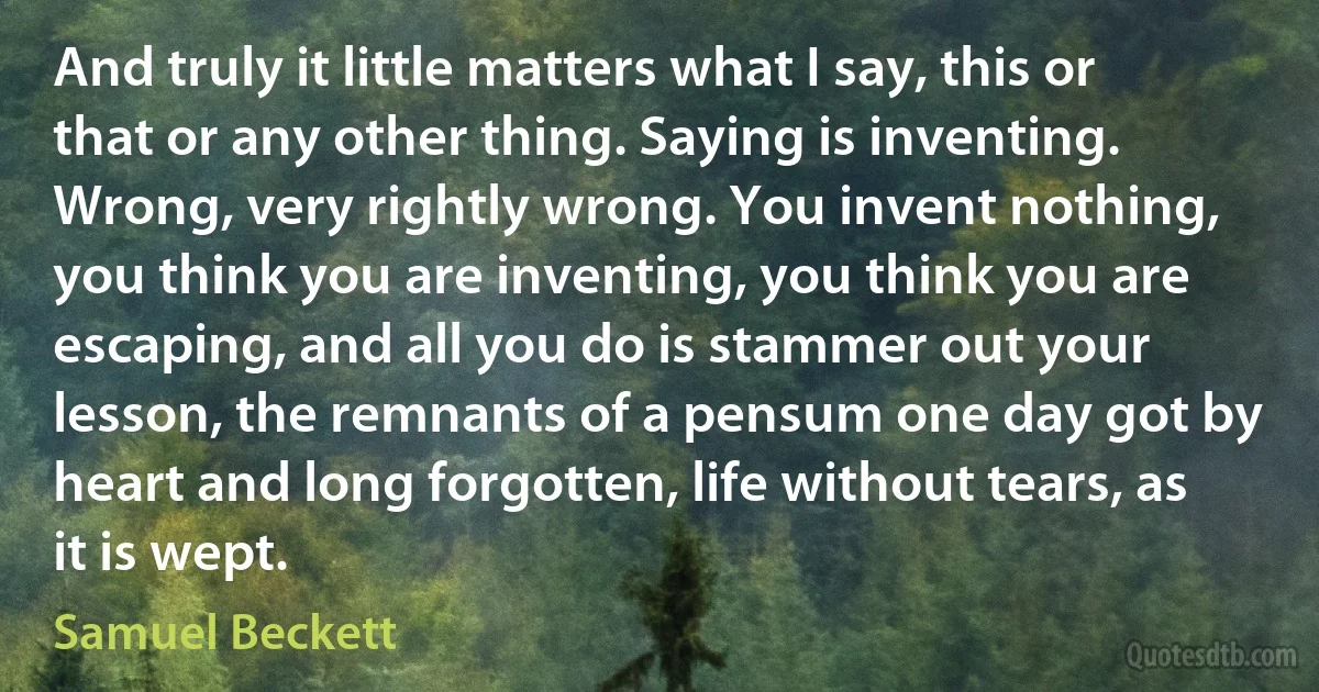 And truly it little matters what I say, this or that or any other thing. Saying is inventing. Wrong, very rightly wrong. You invent nothing, you think you are inventing, you think you are escaping, and all you do is stammer out your lesson, the remnants of a pensum one day got by heart and long forgotten, life without tears, as it is wept. (Samuel Beckett)