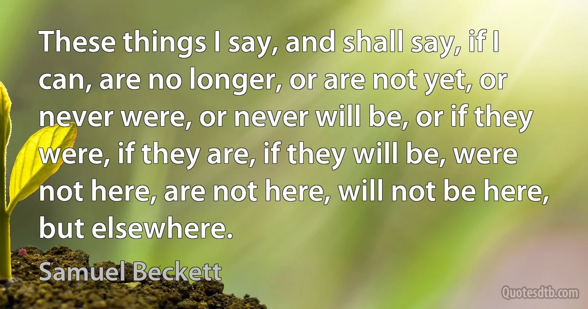 These things I say, and shall say, if I can, are no longer, or are not yet, or never were, or never will be, or if they were, if they are, if they will be, were not here, are not here, will not be here, but elsewhere. (Samuel Beckett)