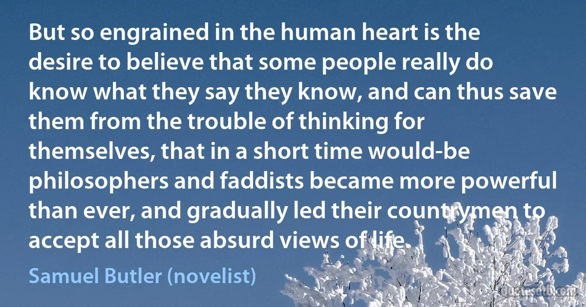 But so engrained in the human heart is the desire to believe that some people really do know what they say they know, and can thus save them from the trouble of thinking for themselves, that in a short time would-be philosophers and faddists became more powerful than ever, and gradually led their countrymen to accept all those absurd views of life. (Samuel Butler (novelist))