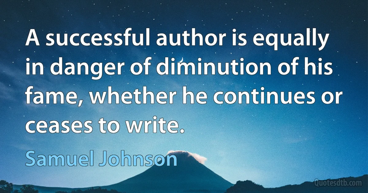 A successful author is equally in danger of diminution of his fame, whether he continues or ceases to write. (Samuel Johnson)