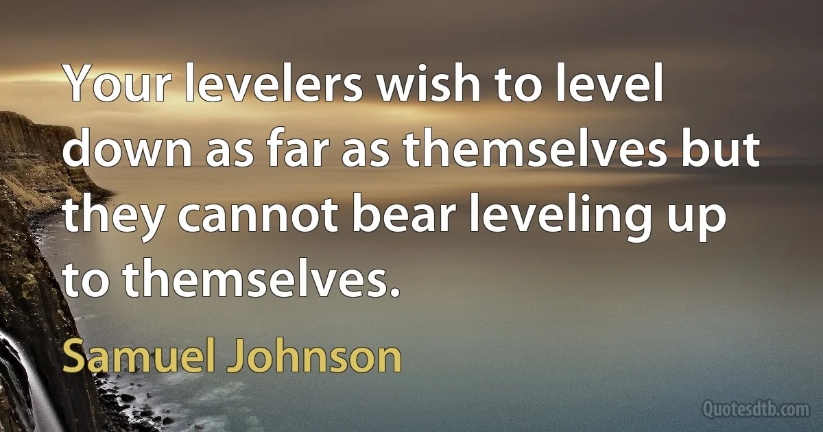 Your levelers wish to level down as far as themselves but they cannot bear leveling up to themselves. (Samuel Johnson)